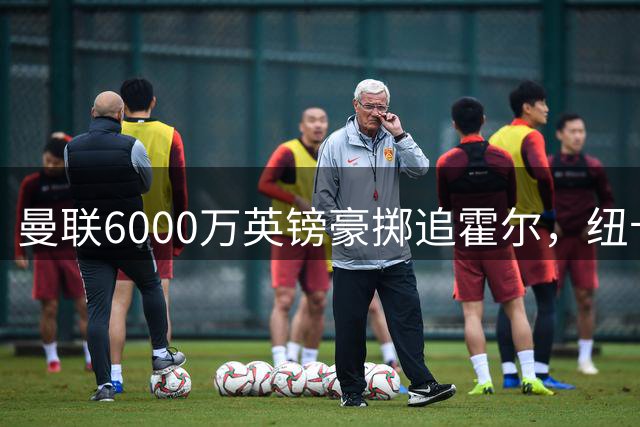 曼联6000万英镑豪掷追霍尔，纽卡斯尔拒售背后暗藏玄机